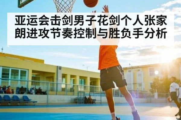 亚运会击剑男子花剑个人张家朗进攻节奏控制与胜负手分析